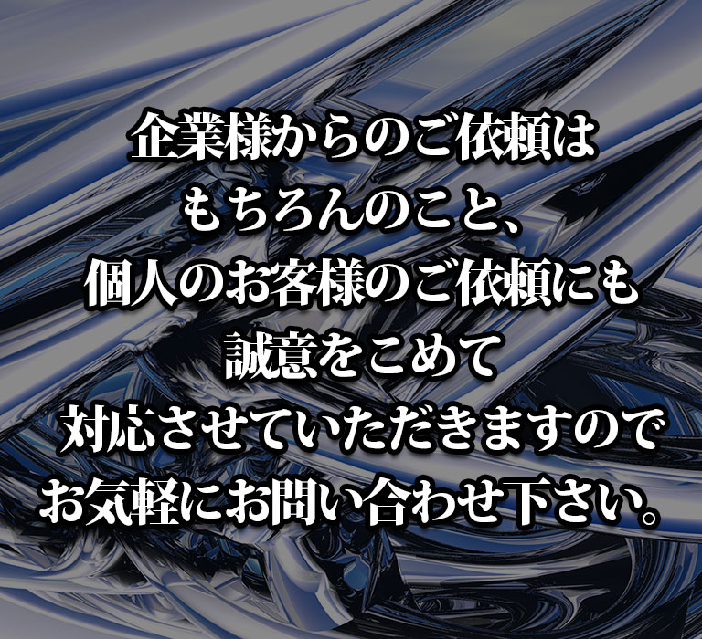 企業様からのご依頼はもちろんのこと、個人のお客様のご依頼にも誠意をこめて対応させていただきますのでお気軽にお問い合わせ下さい。